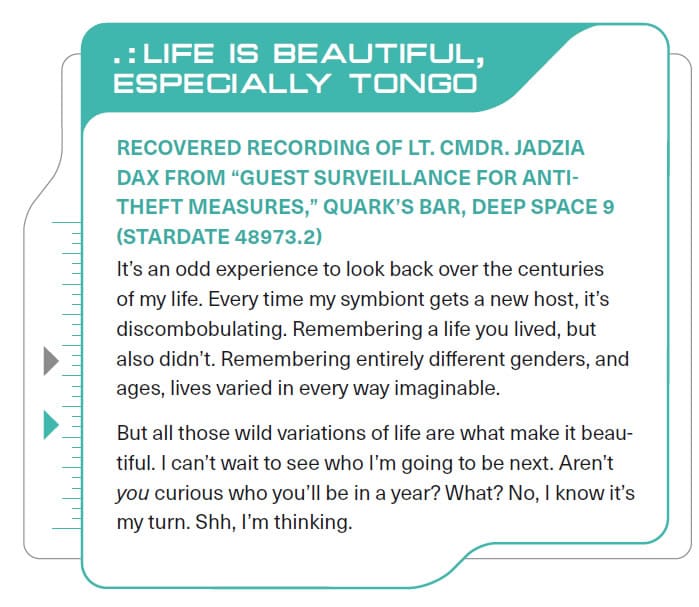 “Life is beautiful, Especially Tongo.” Recovered recording of Lt. Cmdr. Jadzia Dax from “Guest Surveillance for anti-theft measures,” Quark’s Bar, Deep Space 9 (Stardate 48973.2). It’s an odd experience to look back over the centuries of my life. Every time my symbiont gets a new host, it’s discombobulating. Remembering a live you lived, but also didn’t. Remembering entirely different genders, and ages, lives varied in every way imaginable. But all those wild variations of life are what make it beautiful. I can’t wait to see how I’m going to be next. Aren’t YOU curious who you’ll be in a year? What? No, I know it’s my turn. Shh, I’m thinking.