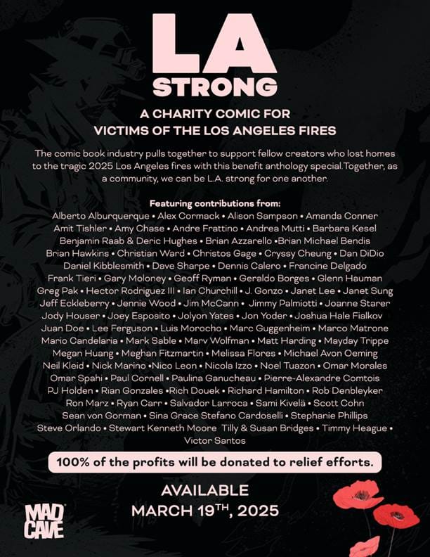 LA STRONG A CHARITY COMIC FOR VICTIMS OF THE LOS ANGELES FIRES The comic book industry pulls together to support fellow creators who lost homes to the tragic 2025 Los Angeles fires with this benefit anthology special. Together, as a community, we can be L.A. strong for one another. Featuring contributions from: Alberto Alburquerque • Alex Cormack • Alison Sampson • Amanda Conner Amit Tishler • Amy Chase • Andre Frattino • Andrea Mutti • Barbara Kesel Benjamin Raab & Deric Hughes • Brian Azzarello •Brian Michael Bendis Brian Hawkins • Christian Ward • Christos Gage • Cryssy Cheung • Dan DiDio Daniel Kibblesmith • Dave Sharpe • Dennis Calero • Francine Delgado Frank Tieri • Gary Moloney • Geoff Ryman • Geraldo Borges • Glenn Hauman Greg Pak • Hector Rodriguez IlI • lan Churchill • J. Gonzo • Janet Lee • Janet Sung Jeff Eckleberry • Jennie Wood • Jim McCann • Jimmy Palmiotti • Joanne Starer Jody Houser • Joey Esposito • Jolyon Yates • Jon Yonder • Joshua Hale Fialkov Juan Doe • Lee Ferguson • Luis Morocho • Marc Guggenheim • Marco Matrone Mario Candelaria • Mark Sable • Marv Wolfman • Matt Harding • Mayday Trippe Megan Huang • Meghan Fitzmartin • Melissa Flores • Michael Avon Oeming Neil Kleid • Nick Marino •Nico Leon • Nicola Izzo • Noel Tuazon • Omar Morales Omar Spahi • Paul Cornell • Paulina Ganucheau • Pierre-Alexandre Comtois PJ Holden • Rian Gonzales •Rich Douek • Richard Hamilton • Rob Denbleyker Ron Marz • Ryan Carr • Salvador Larroca • Sami Kivelä • Scott Cohn Sean von Gorman • Sina Grace Stefano Cardoselli • Stephanie Phillips Steve Orlando • Stewart Kenneth Moore Tilly & Susan Bridges • Timmy Heague • Victor Santos 100% of the profits will be donated to relief efforts. AVAILABLE MARCH 19TH, 2025