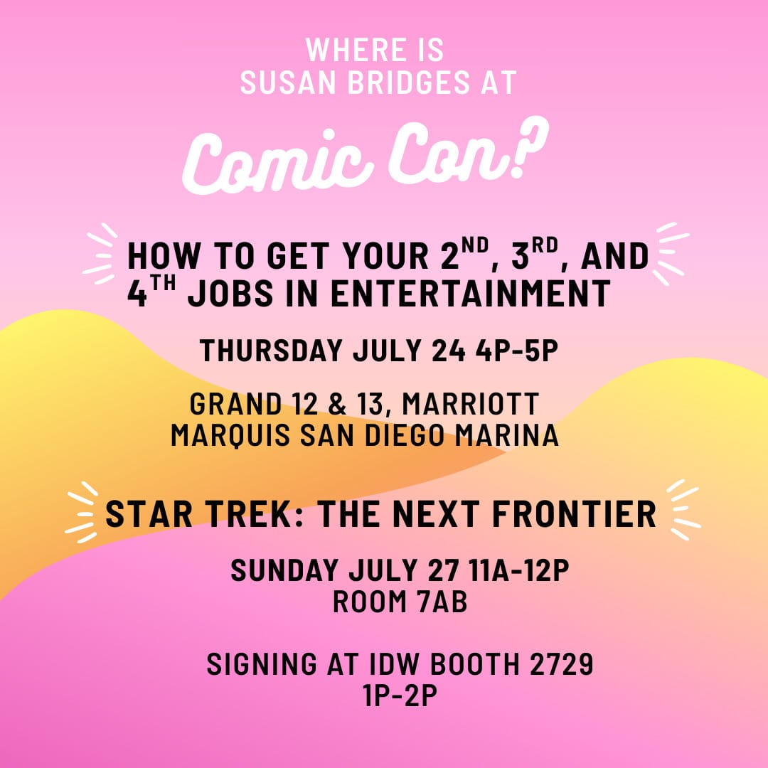 WHERE IS SUSAN BRIDGES AT Comic Con? HOW TO GET YOUR 2ND 3RD AND 4TH JOBS IN ENTERTAINMENT THURSDAY JULY 24 4P-5P GRAND 12 & 13, MARRIOTT MARQUIS SAN DIEGO MARINA STAR TREK: THE NEXT FRONTIER SUNDAY JULY 27 11A-12P ROOM 7AB SIGNING AT IDW BOOTH 2729 1p-2p