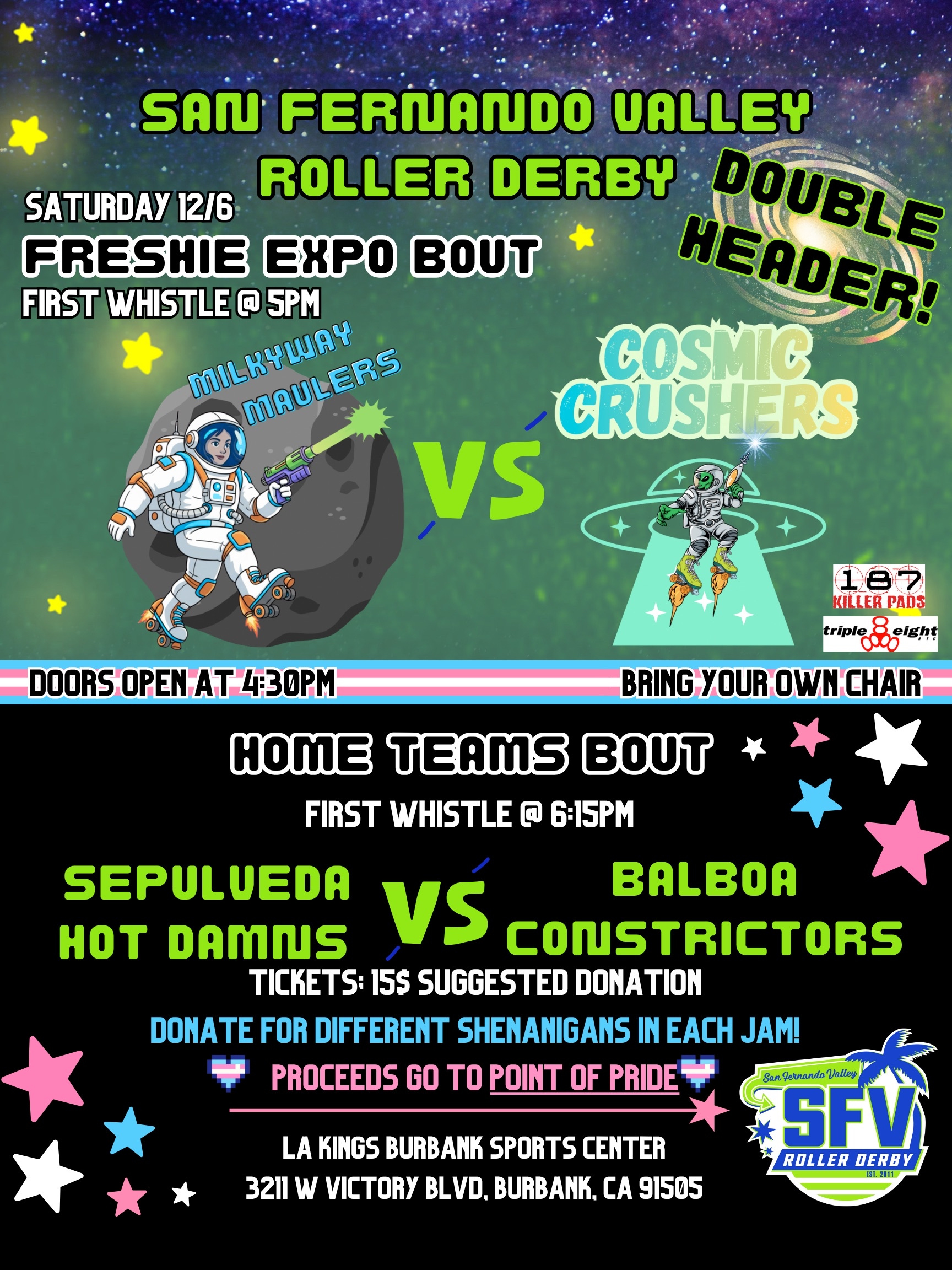 SAN FERNANDO VALLEY ROLLER DERBY DOUBLE HEADER! SATURDAY 12/6 FRESHIE EXPO BOUT FIRST WHISTLE @5PM MILKYWAY MAULERS VS COSMIC CRUSHERS DOORS OPEN AT 4:30PM BRING YOUR OWN CHAIR HOME TEAMS BOUT FIRST WHISTLE @ 6:15PM SEPULVEDA HOT DAMNS VS BALBOA CONSTRICTORS TICKETS: $I5 SUGGESTED DONATION DONATE FOR DIFFERENT SHENANIGANS IN EACH JAM! PROCEEDS GO TO POINT OF PRIDE LA KINGS BURBANK SPORTS CENTER 3211 W VICTORY BLVD. BURBANK. CA 91505