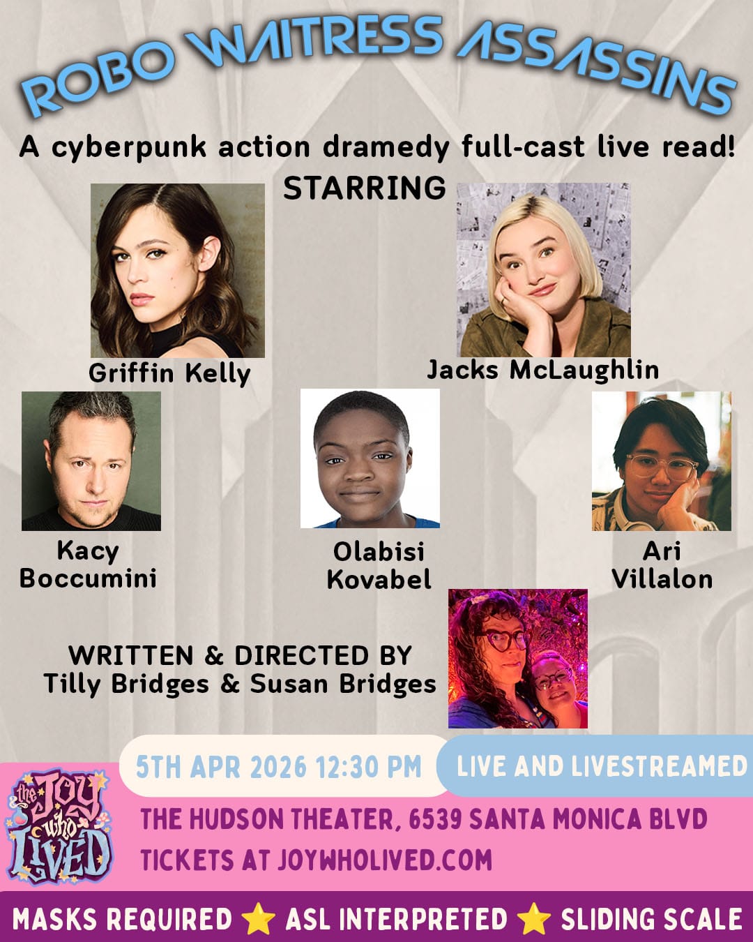 headshots of the cast, in front of a black and white retro-futuristic city background &nbsp; ROBO WAITRESS ASSASSINS A cyberpunk action dramedy full-cast live read! STARRING Griffin Kelly Jacks McLaughlin Kacy Boccumini Olabisi Kovabel Ari Villalon WRITTEN & DIRECTED BY Tilly Bridges & Susan Bridges 5TH APR 2026 12:30 PM LIVE AND LIVESTREAMED THE HUDSON THEATER, 6539 SANTA MONICA BLVD TICKETS AT JOYWHOLIVED.COM MASKS REQUIRED ASL INTERPRETED SLIDING SCALE