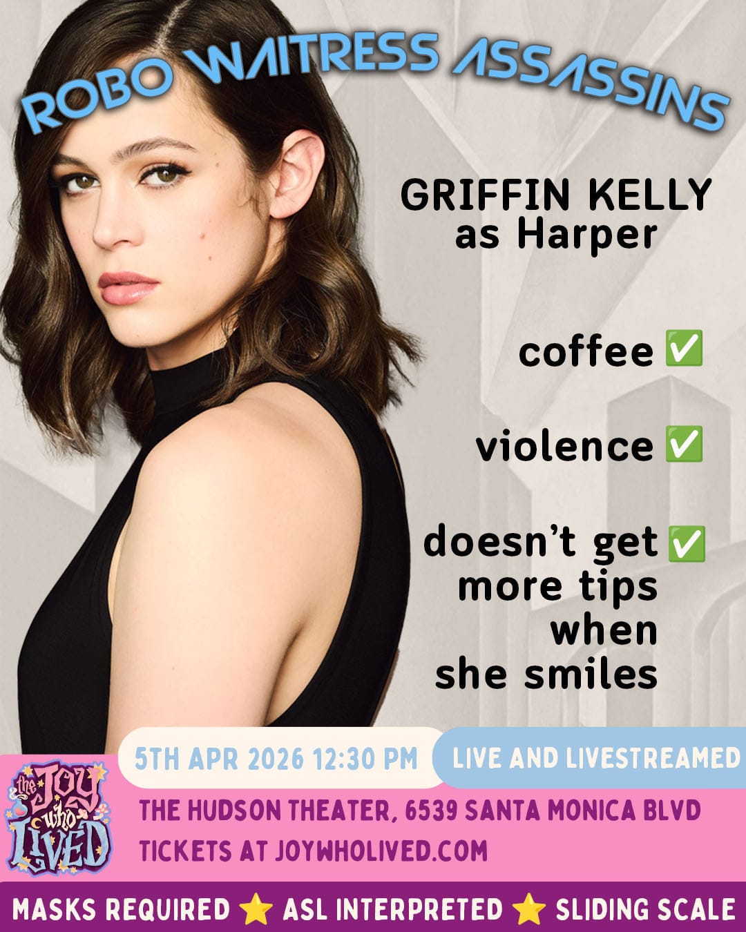 ROBO WAITRESS ASSASSINS GRIFFIN KELLY as Harper coffee - check violence - check doesn't get more tips when she smiles - check 5TH APR 2026 12:30 PM LIVE AND LIVESTREAMED THE HUDSON THEATER, 6539 SANTA MONICA BLVD TICKETS AT JOYWHOLIVED.COM MASKS REQUIRED ASL INTERPRETED SLIDING SCALE