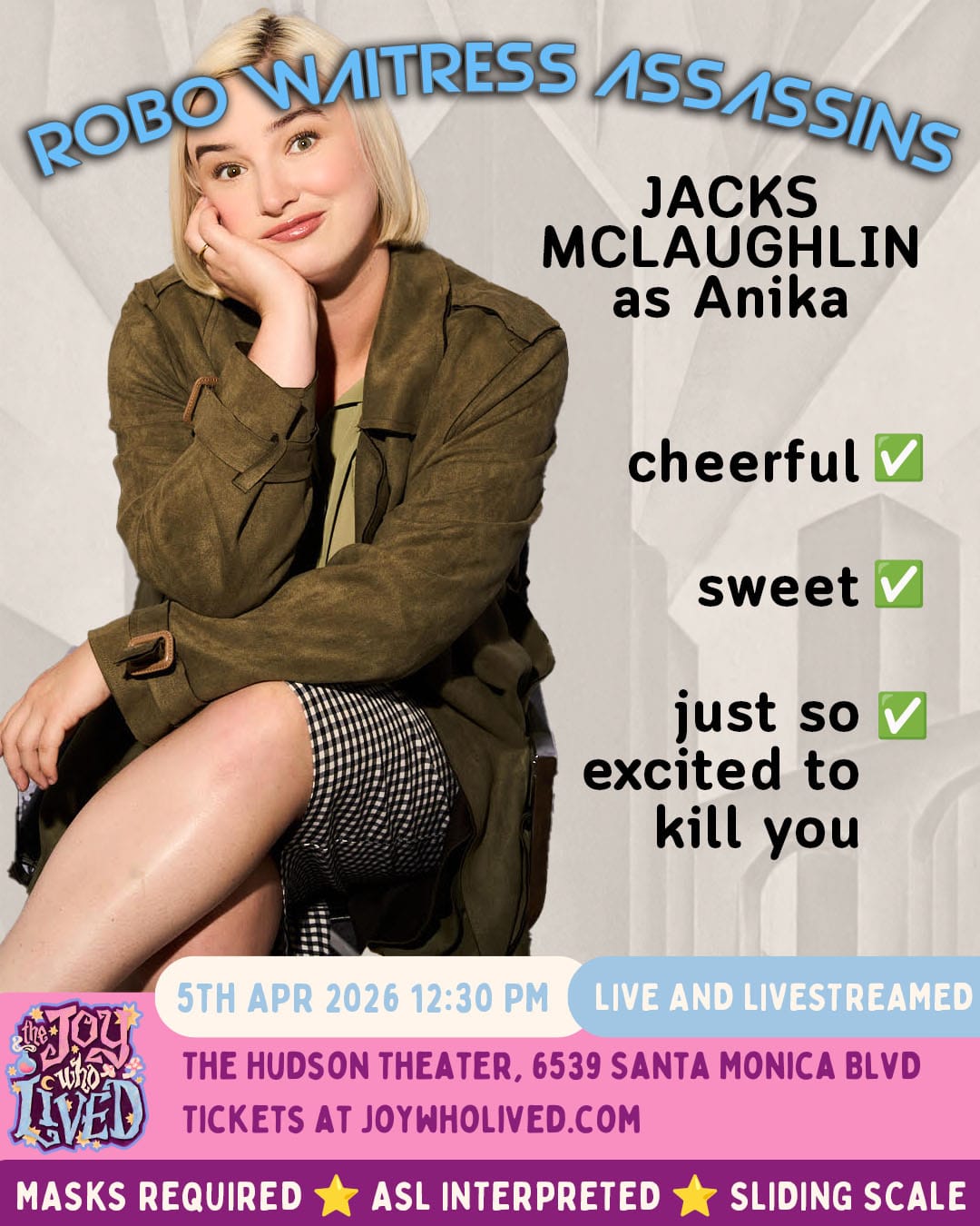 ROBO WAITRESS ASSASSINS JACKS MCLAUGHLIN as Anika cheerful - check sweet - check just so excited to kill you - check 5TH APR 2026 12:30 PM LIVE AND LIVESTREAMED THE HUDSON THEATER, 6539 SANTA MONICA BLVD TICKETS AT JOYWHOLIVED.COM MASKS REQUIRED ASL INTERPRETED SLIDING SCALE
