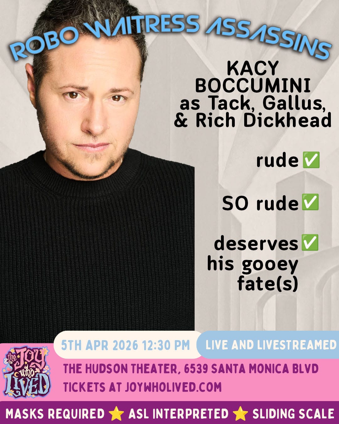 ROBO WAITRESS ASSASSINS KACY BOCCUMINI as Tack, Gallus, & Rich Dickhead rude - check SO rude - check deserves his gooey fate(s) - check 5TH APR 2026 12:30 PM LIVE AND LIVESTREAMED THE HUDSON THEATER, 6539 SANTA MONICA BLVD TICKETS AT JOYWHOLIVED.COM MASKS REQUIRED ASL INTERPRETED SLIDING SCALE