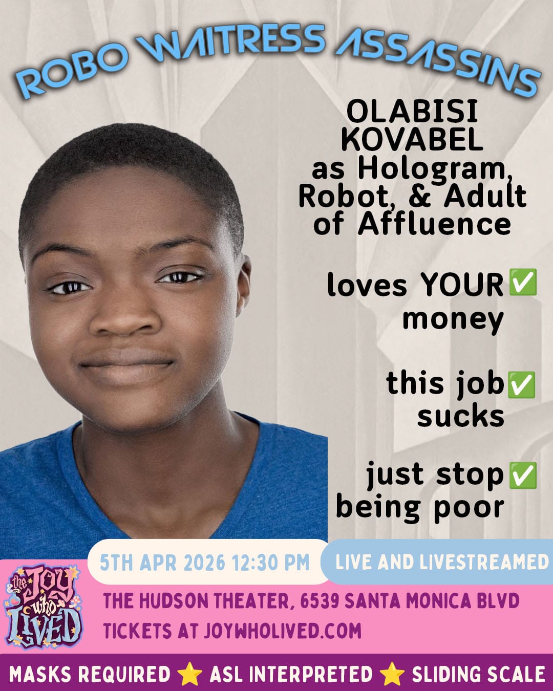ROBO WAITRESS ASSASSINS OLABISI KOVABEL as Hologram, Robot, & Adult of Affluence loves YOUR money - check this job sucks - check just stop being poor - check 5TH APR 2026 12:30 PM LIVE AND LIVESTREAMED THE HUDSON THEATER, 6539 SANTA MONICA BLVD TICKETS AT JOYWHOLIVED.COM MASKS REQUIRED ASL INTERPRETED SLIDING SCALE
