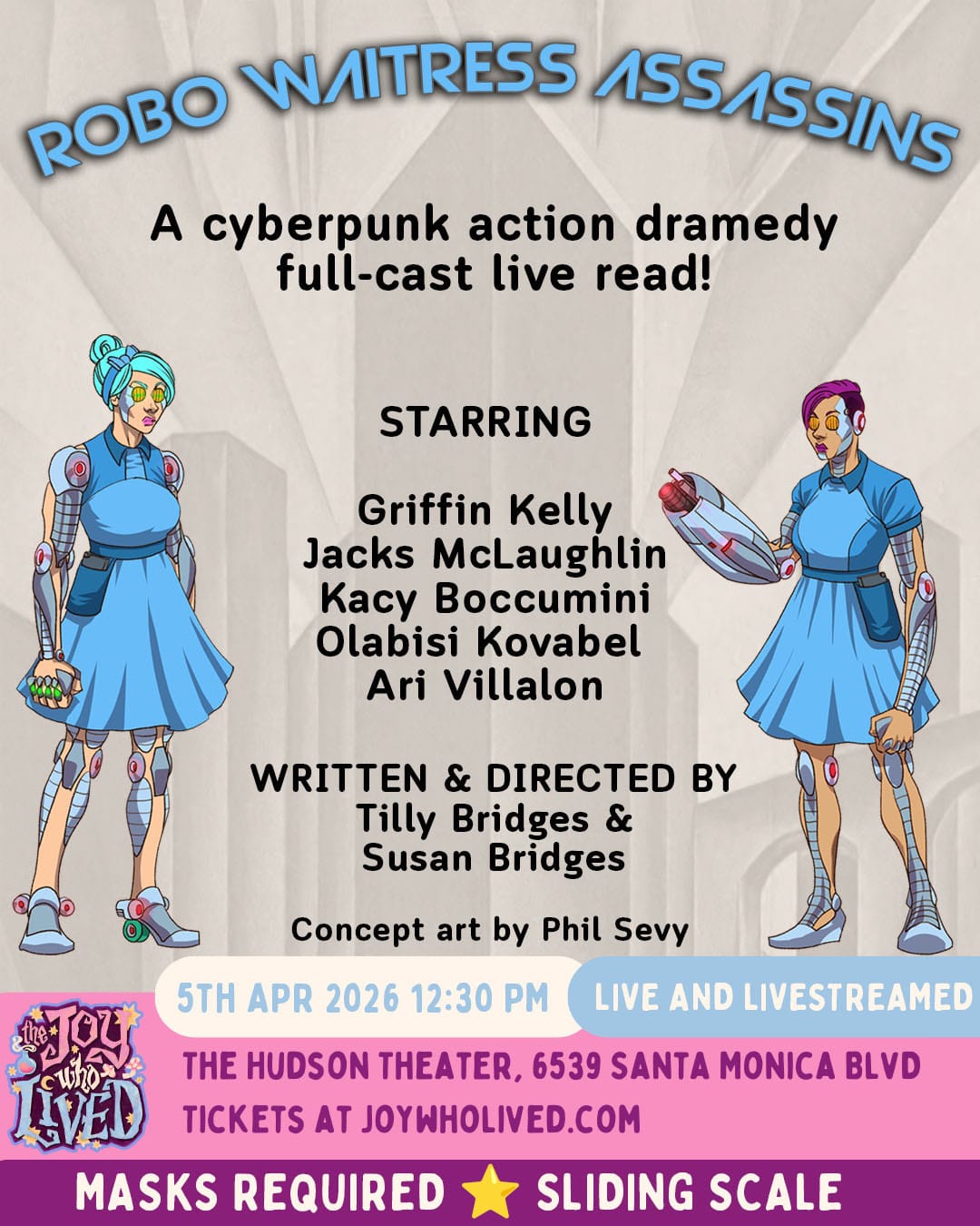 comic-style art of two women cyborgs in retro waitress uniforms, in front of a black and white retro-futuristic city background &nbsp; ROBO WAITRESS ASSASSINS A cyberpunk action dramedy full-cast live read! STARRING Griffin Kelly Jacks McLaughlin Kacy Boccumini Olabisi Kovabel Ari Villalon WRITTEN & DIRECTED BY Tilly Bridges & Susan Bridges Concept art by Phil Sevy 5TH APR 2026 12:30 PM LIVE AND LIVESTREAMED THE HUDSON THEATER, 6539 SANTA MONICA BLVD TICKETS AT JOYWHOLIVED.COM MASKS REQUIRED SLIDING SCALE