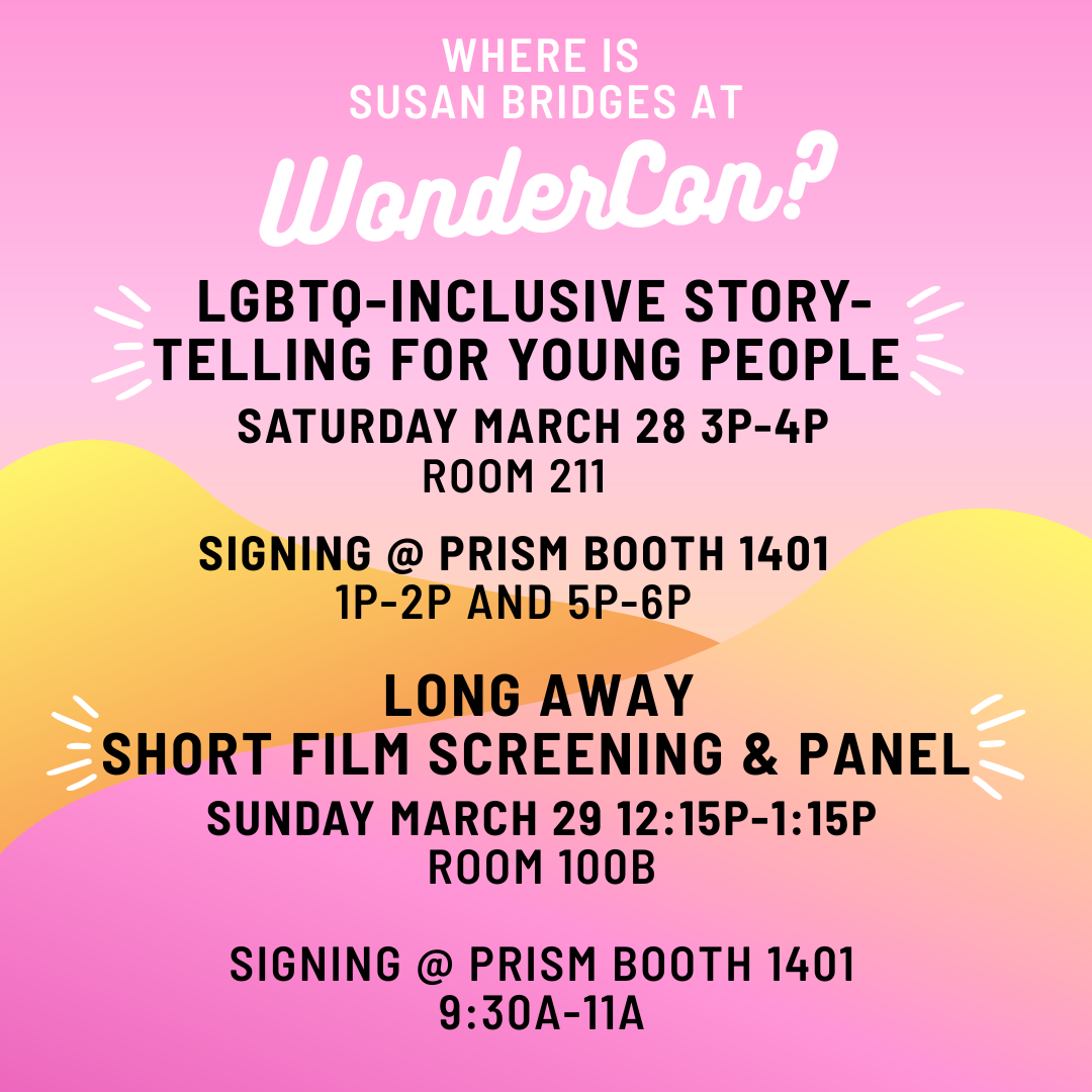 WHERE IS SUSAN BRIDGES AT WONDERCON? LGBTQ-INCLUSIVE STORYTELLING FOR YOUNG PEOPLE panel 3-4 pm, Room 211. SIGNING 1-2 pm, 5-6 pm Prism Comics booth 1401. LONG AWAY screening and Q&A panel. SUNDAY MARCH 29 12:15-1:15 pm Room North 100B. SIGNING 9:30-11 am Prism Comics booth 1401.