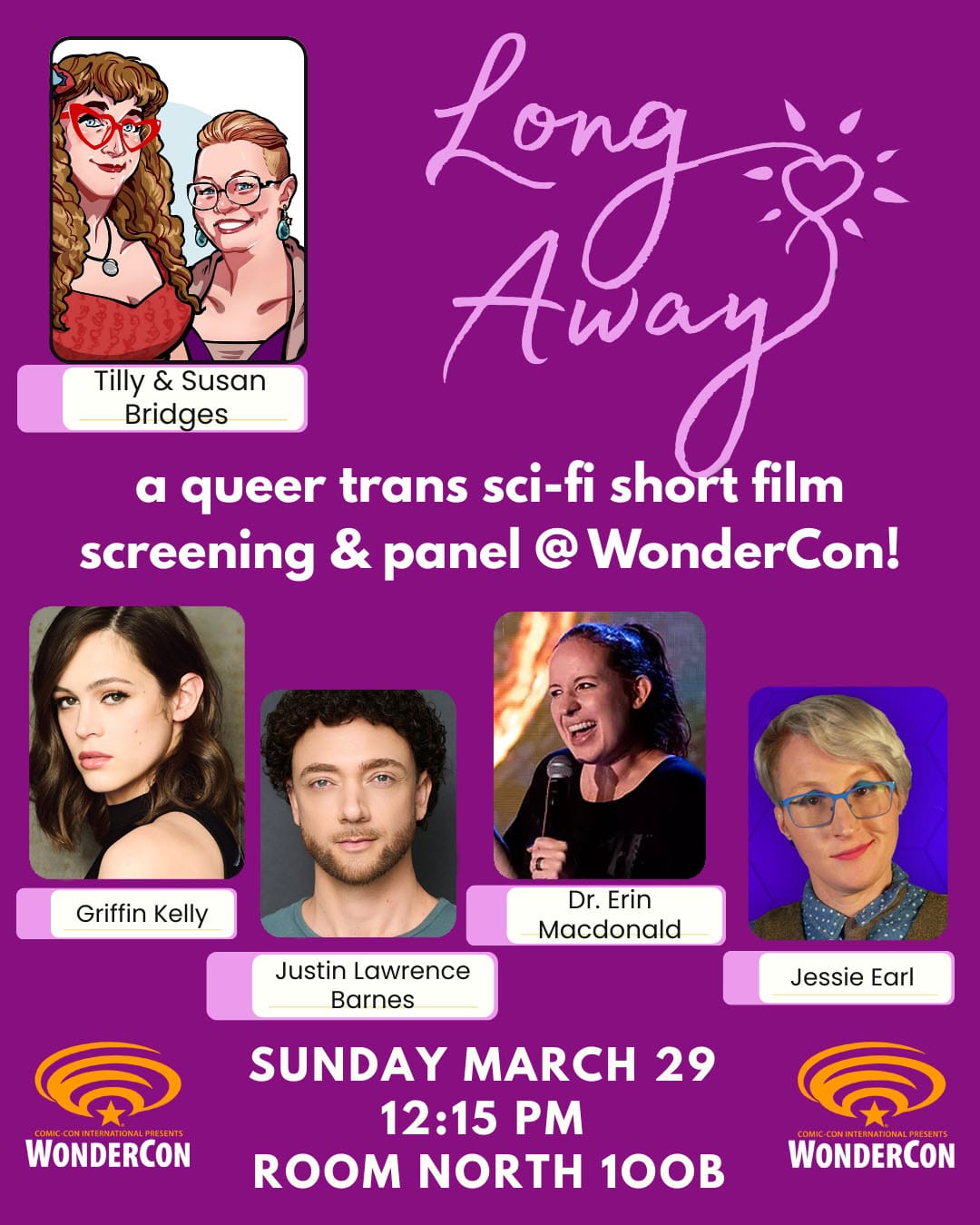 LONG AWAY a queer trans sci-fi short film screening & panel ® WonderCon! Tilly & Susan Bridges Griffin Kelly Dr. Erin Macdonald Justin Lawrence Barnes SUNDAY MARCH 29 12:15 PM ROOM NORTH 100B WONDERCON