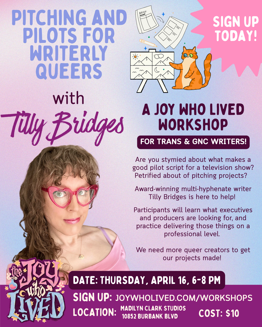 PITCHING AND PILOTS FOR WRITERLY QUEERS with Tilly Bridges SIGN UP TODAY! A JOY WHO LIVED WORKSHOP FOR TRANS & GNC WRITERS! Are you stymied about what makes a good pilot script for a television show? Petrified about of pitching projects? Award-winning multi-hyphenate writer Tilly Bridges is here to help! Participants will learn what executives and producers are looking for, and practice delivering those things on a professional level. We need more queer creators to get our projects made! DATE: THURSDAY, APRIL 16, 6-8 PM SIGN UP: JOYWHOLIVED.COM/WORKSHOPS LOCATION: MADILYN CLARK STUDIOS 10852 BURBANK BLVD COST: $10