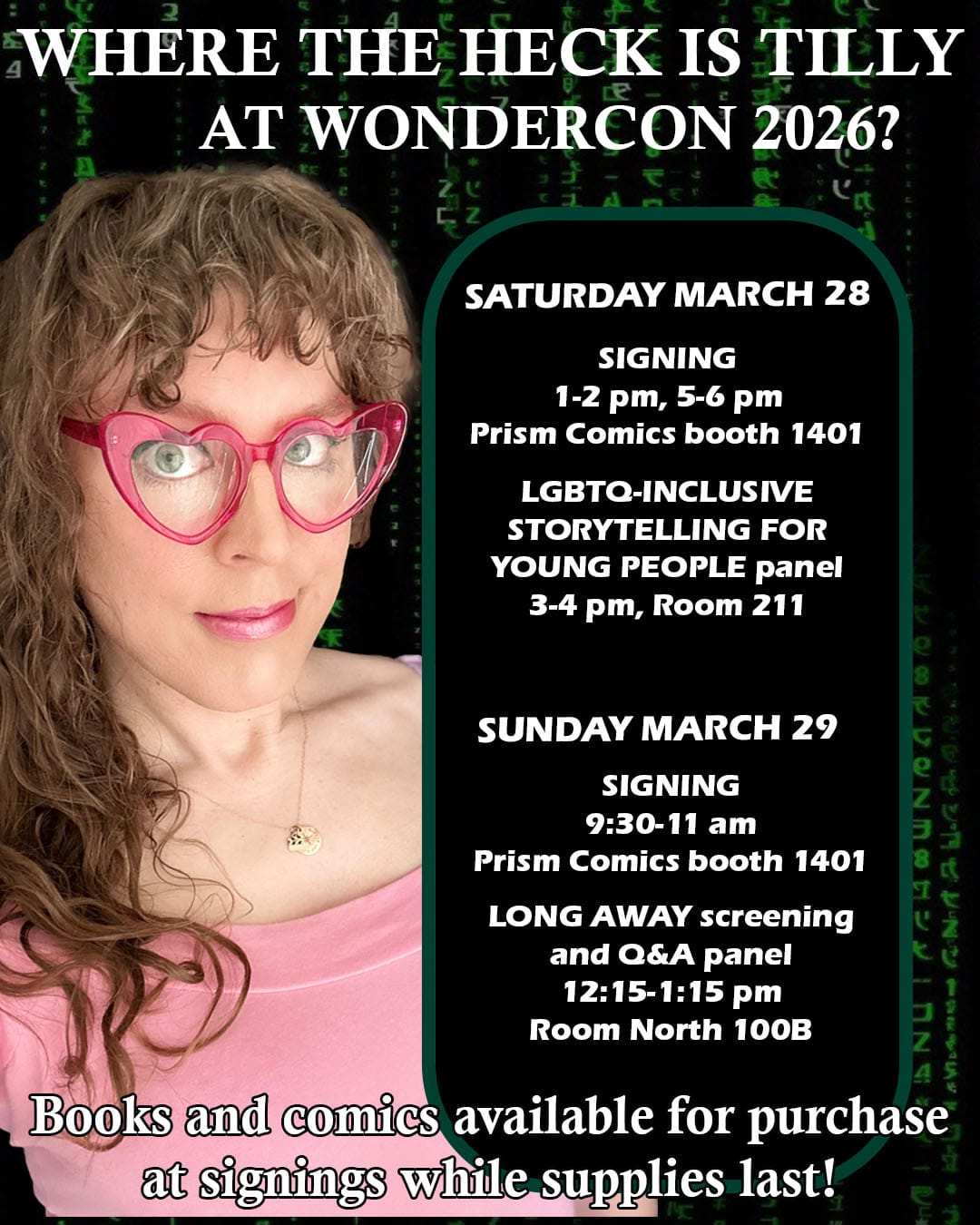 WHERE THE HECK IS TILLY AT WONDERCON 2026? SATURDAY MARCH 28 SIGNING 1-2 pm, 5-6 pm Prism Comics booth 1401 LGBTQ-INCLUSIVE STORYTELLING FOR YOUNG PEOPLE panel 3-4 pm, Room 211 SUNDAY MARCH 29 SIGNING 9:30-11 am Prism Comics booth 1401 LONG AWAY screening and Q&A panel 12:15-1:15 pm Room North 100B Books and comics available for purchase at signings while supplies last!